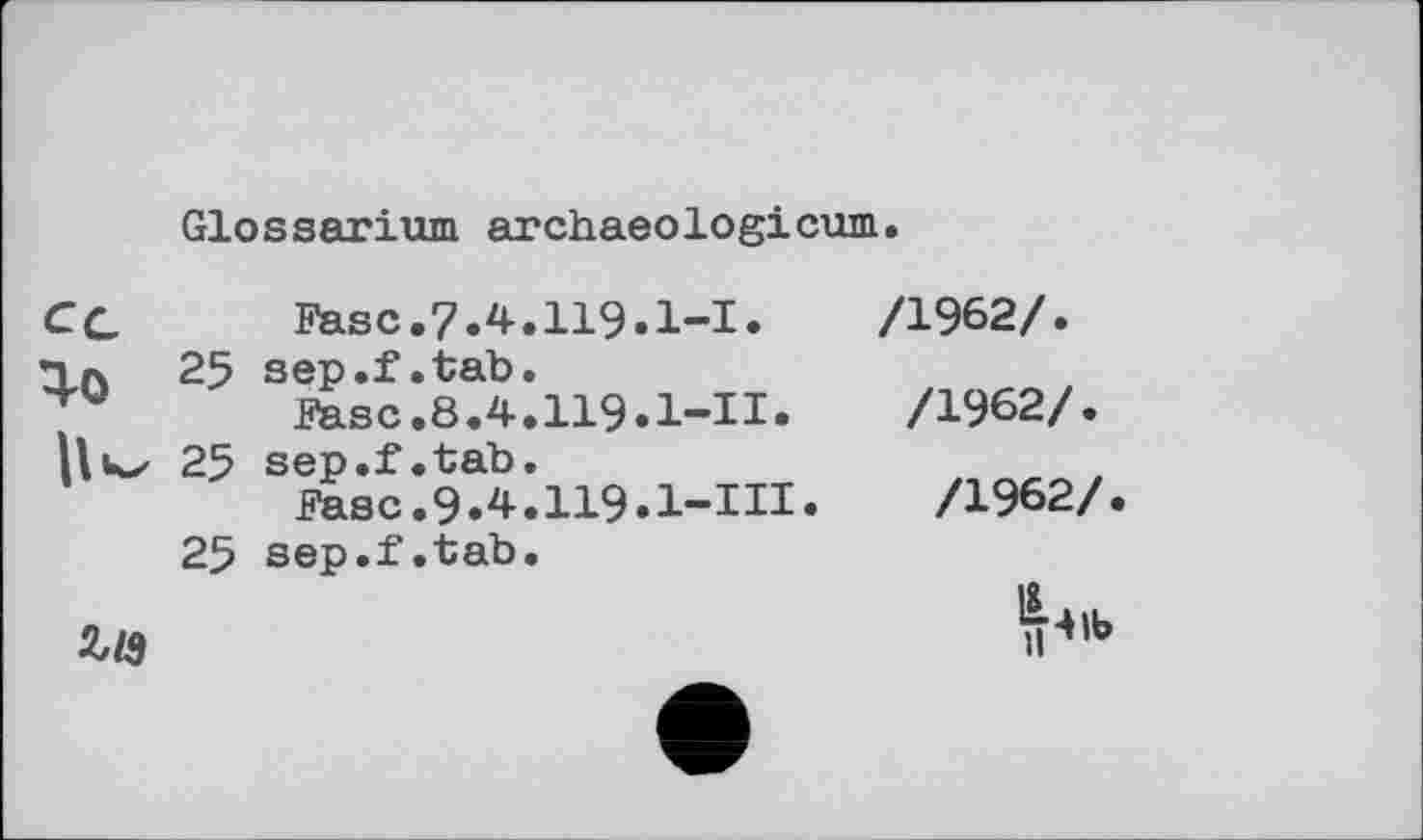 ﻿Glossarium archaeologicum
CG	Fase.7.4.119.1-І.
25 sep.f.tab.
ЖЗС.8.4.119.1-И.
Hkx 25 sep.f.tab.
Fase.9.4.II9•l-III•
25 sep.f.tab.
/1962/.
/1962/.
/1962/.
Zl9